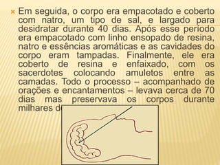  Em seguida, o corpo era empacotado e coberto 
com natro, um tipo de sal, e largado para 
desidratar durante 40 dias. Após esse período 
era empacotado com linho ensopado de resina, 
natro e essências aromáticas e as cavidades do 
corpo eram tampadas. Finalmente, ele era 
coberto de resina e enfaixado, com os 
sacerdotes colocando amuletos entre as 
camadas. Todo o processo – acompanhado de 
orações e encantamentos – levava cerca de 70 
dias mas preservava os corpos durante 
milhares de anos. 
 