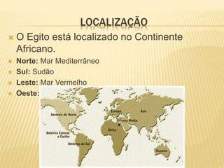LOCALIZAÇÃO 
 O Egito está localizado no Continente 
Africano. 
 Norte: Mar Mediterrâneo 
 Sul: Sudão 
 Leste: Mar Vermelho 
 Oeste: Líbia e também o Deserto do Saara 
 