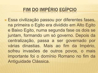 FIM DO IMPÉRIO EGÍPCIO 
 Essa civilização passou por diferentes fases, 
na primeira o Egito era dividido em Alto Egito 
e Baixo Egito, numa segunda fase os dois se 
juntam, formando um só governo. Depois da 
centralização, passa a ser governado por 
várias dinastias. Mais ao fim da Império, 
sofreu invasões de outros povos, o mais 
importante foi o domínio Romano no fim da 
Antiguidade Clássica. 
 