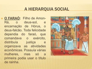 A HIERARQUIA SOCIAL 
 O FARAÓ: Filho de Amon- 
Rá, o deus-sol, e 
encarnação de Hórus, o 
deus-falcão. Toda felicidade 
dependia do faraó, que 
comandava o exército, 
distribuía justiça e 
organizava as atividades 
econômicas. Possuía várias 
mulheres, mas só a 
primeira podia usar o título 
de rainha. 
 