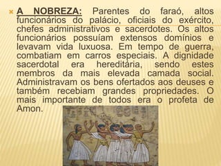  A NOBREZA: Parentes do faraó, altos 
funcionários do palácio, oficiais do exército, 
chefes administrativos e sacerdotes. Os altos 
funcionários possuíam extensos domínios e 
levavam vida luxuosa. Em tempo de guerra, 
combatiam em carros especiais. A dignidade 
sacerdotal era hereditária, sendo estes 
membros da mais elevada camada social. 
Administravam os bens ofertados aos deuses e 
também recebiam grandes propriedades. O 
mais importante de todos era o profeta de 
Amon. 
 