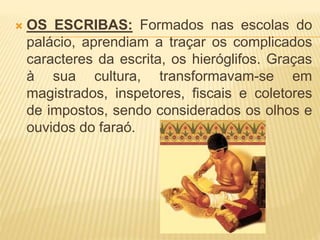  OS ESCRIBAS: Formados nas escolas do 
palácio, aprendiam a traçar os complicados 
caracteres da escrita, os hieróglifos. Graças 
à sua cultura, transformavam-se em 
magistrados, inspetores, fiscais e coletores 
de impostos, sendo considerados os olhos e 
ouvidos do faraó. 
 