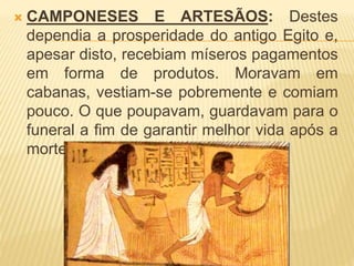  CAMPONESES E ARTESÃOS: Destes 
dependia a prosperidade do antigo Egito e, 
apesar disto, recebiam míseros pagamentos 
em forma de produtos. Moravam em 
cabanas, vestiam-se pobremente e comiam 
pouco. O que poupavam, guardavam para o 
funeral a fim de garantir melhor vida após a 
morte. 
 
