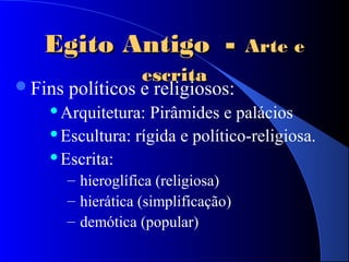 Egito AntigoEgito Antigo -- Arte eArte e
escritaescrita
Fins políticos e religiosos:
Arquitetura: Pirâmides e palácios
Escultura: rígida e político-religiosa.
Escrita:
– hieroglífica (religiosa)
– hierática (simplificação)
– demótica (popular)
 