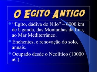O Egito AntigoO Egito Antigo
“Egito, dádiva do Nilo” – 6000 km
de Uganda, das Montanhas da Lua,
ao Mar Mediterrâneo.
Enchentes, e renovação do solo,
anuais.
Ocupado desde o Neolítico (10000
aC).
 