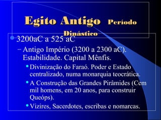 Egito AntigoEgito Antigo PeríodoPeríodo
DinásticoDinástico
3200aC a 525 aC
– Antigo Império (3200 a 2300 aC).
Estabilidade. Capital Mênfis.
Divinização do Faraó. Poder e Estado
centralizado, numa monarquia teocrática.
A Construção das Grandes Pirâmides (Cem
mil homens, em 20 anos, para construir
Queóps).
Vizires, Sacerdotes, escribas e nomarcas.
 