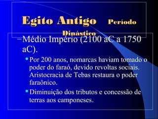 Egito AntigoEgito Antigo PeríodoPeríodo
DinásticoDinástico
–Médio Império (2100 aC a 1750
aC).
Por 200 anos, nomarcas haviam tomado o
poder do faraó, devido revoltas sociais.
Aristocracia de Tebas restaura o poder
faraônico.
Diminuição dos tributos e concessão de
terras aos camponeses.
 