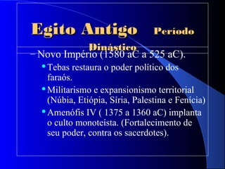 Egito AntigoEgito Antigo PeríodoPeríodo
DinásticoDinástico
– Novo Império (1580 aC a 525 aC).
Tebas restaura o poder político dos
faraós.
Militarismo e expansionismo territorial
(Núbia, Etiópia, Síria, Palestina e Fenícia)
Amenófis IV ( 1375 a 1360 aC) implanta
o culto monoteísta. (Fortalecimento de
seu poder, contra os sacerdotes).
 