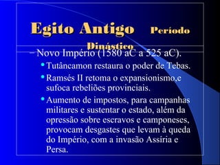 Egito AntigoEgito Antigo PeríodoPeríodo
DinásticoDinástico
– Novo Império (1580 aC a 525 aC).
Tutâncamon restaura o poder de Tebas.
Ramsés II retoma o expansionismo,e
sufoca rebeliões provinciais.
Aumento de impostos, para campanhas
militares e sustentar o estado, além da
opressão sobre escravos e camponeses,
provocam desgastes que levam à queda
do Império, com a invasão Assíria e
Persa.
 
