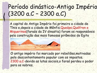 Período dinástico-Antigo Império
(3200 a.C – 2300 a.C)
A capital do Antigo Império foi,primeiro a cidade de
Tínis e,depois a cidade de Mênfis.Queóps,Quéfren e
Miquerinos(faraós da IV dinastia) foram os responsáveis
pela construção das mais famosas pirâmides do Egito
O antigo império foi marcado por rebeliões,motivadas
pelo descontentamento popular com os impostos.
2300 a.C-devido as lutas sociais,o faraó perdeu o poder
para os nobres.
 