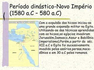Período dinástico-Novo Império
(1580 a.C – 580 a.C)
Com a expulsão dos hicsos iniciou-se
uma grande expansão militar no Egito.
Utilizando-se das técnicas aprendidas
com os hicsos,os egípcios invadiram
Jerusalém,Damasco,Assur e Babilônia
(imperialismo).Porém,a partir do séc.
XII a.C o Egito foi sucessivamente
invadido pelos assírios,persas,mace-
dônios e em 30 a.C pelos romanos.
 