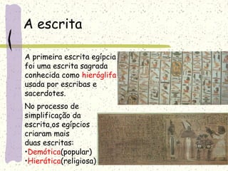A escrita
A primeira escrita egípcia
foi uma escrita sagrada
conhecida como hieróglifa
usada por escribas e
sacerdotes.
No processo de
simplificação da
escrita,os egípcios
criaram mais
duas escritas:
•Demótica(popular)
•Hierática(religiosa)
 