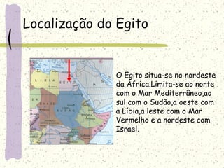 Localização do Egito
O Egito situa-se no nordeste
da África.Limita-se ao norte
com o Mar Mediterrâneo,ao
sul com o Sudão,a oeste com
a Líbia,a leste com o Mar
Vermelho e a nordeste com
Israel.
 
