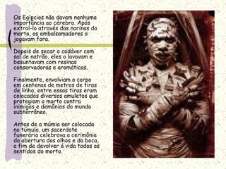 Os Egípcios não davam nenhuma
importância ao cérebro. Após
extraí-lo através das narinas do
morto, os embalsamadores o
jogavam fora.
Depois de secar o cadáver com
sal de natrão, eles o lavavam e
besuntavam com resinas
conservadoras e aromáticas.
Finalmente, envolviam o corpo
em centenas de metros de tiras
de linho, entre essas tiras eram
colocados diversos amuletos que
protegiam o morto contra
inimigos e demônios do mundo
subterrâneo.
Antes de a múmia ser colocada
no túmulo, um sacerdote
funerário celebrava a cerimônia
da abertura dos olhos e da boca,
a fim de devolver á vida todos os
sentidos do morto.
 