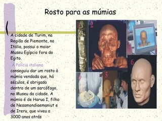 A cidade de Turim, na
Região de Piemonte, na
Itália, possui o maior
Museu Egípcio fora do
Egito.
A Polícia italiana
conseguiu dar um rosto à
múmia vendada que, há
séculos, é abrigada
dentro de um sarcófago,
no Museu da cidade. A
múmia é de Harua I, filho
de Nesamondiaemaniut e
de Ireru, que viveu a
3000 anos atrás
Rosto para as múmias
 