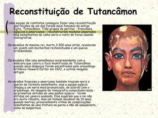 Reconstituição de Tutancâmon
Uma equipe de cientistas conseguiu fazer uma reconstituição
das feições de um dos faraós mais famosos do antigo
Egito, Tutancâmon. Três grupos de peritos - franceses,
egípcios e americanos - reconstruiram modelos separados
mas semelhantes de como seria o rosto do faraó usando
radiografias.
Os modelos do menino-rei, morto 3.300 anos atrás, revelaram
um jovem com bochechas rechonchudas e um queixo
arredondado. 
Os modelos têm uma semelhança surpreendente com a
máscara que cobriu a face mumificada de Tutancâmon
quando seus despojos foram encontrados pelo arqueólogo
britânico Howard Carter em 1922, e outras imagens
antigas.
As versões francesa e americana também traziam nariz e
queixo de formato semelhante, mas a equipe egípcia
chegou a um nariz mais pronunciado, de acordo com o
arqueólogo. As imagens de tomografia computadorizada -
as primeiras obtidas de uma múmia egípcia - foram
obtidas em janeiro passado. Elas sugerem que o rei não
era muito robusto, mas um homem saudável de 19 anos,
quando morreu, provavelmente vítima de complicações
resultantes de uma fratura na perna e não de assassinato,
como se suspeitava.
 