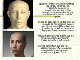 Quando foram feitas radiografias
do corpo, em 1968, um
fragmento de osso foi
encontrado em seu crânio
levando a especulações de que
ele havia sido morto com um
golpe.
Pouco se sabe sobre os dez anos de
reinado de Tutancâmon depois
que ele sucedeu Akhenaten, que
abandonara os velhos deuses do
Egito em favor do monoteísmo.
Alguns historiadores dizem que ele
teria sido morto por tentar
trazer de volta o politeísmo.
Outros acreditam que ele foi
assassinado por Ay, o segundo
em comando, e que acabou
sucedendo o jovem faraó.
 