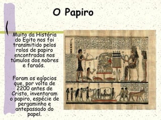 O Papiro
Muito da História
do Egito nos foi
transmitido pelos
rolos de papiro
encontrados nos
túmulos dos nobres
e faraós.
Foram os egípcios
que, por volta de
2200 antes de
Cristo, inventaram
o papiro, espécie de
pergaminho e
antepassado do
papel.
 