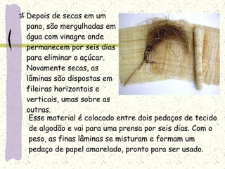 Depois de secas em um
pano, são mergulhadas em
água com vinagre onde
permanecem por seis dias
para eliminar o açúcar.
Novamente secas, as
lâminas são dispostas em
fileiras horizontais e
verticais, umas sobre as
outras.
Esse material é colocado entre dois pedaços de tecido
de algodão e vai para uma prensa por seis dias. Com o
peso, as finas lâminas se misturam e formam um
pedaço de papel amarelado, pronto para ser usado.
 