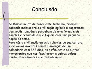 Gostamos muito de fazer este trabalho, ficamos
sabendo mais sobre a civilização egípcia e esperamos
que vocês também a percebam de uma forma mais
simples e resumida e que fiquem com uma pequena
noção do tema.
Para nós a civilização egípcia fala-nos da sua cultura
e de vários inventos como: a invenção de um
calendário com 365 dias, as pirâmides e os outros
monumentos que nos fascinaram e outras coisas
muito interessantes que descobrimos.
Conclusão
 