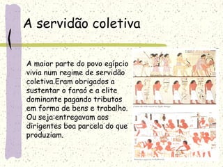A servidão coletiva
A maior parte do povo egípcio
vivia num regime de servidão
coletiva.Eram obrigados a
sustentar o faraó e a elite
dominante pagando tributos
em forma de bens e trabalho.
Ou seja:entregavam aos
dirigentes boa parcela do que
produziam.
 