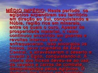 MÉDIO IMPÉRIOMÉDIO IMPÉRIO : Neste período os: Neste período os
egípcios expandiram seu territórioegípcios expandiram seu território
em direção ao Sul, conquistando aem direção ao Sul, conquistando a
Núbia, região rica em minerais,Núbia, região rica em minerais,
entre os quais o ouro. Apesar daentre os quais o ouro. Apesar da
prosperidade material, o reinoprosperidade material, o reino
continuou envolvido em guerras econtinuou envolvido em guerras e
revoltas internas que orevoltas internas que o
enfraqueceram. Isso encorajou osenfraqueceram. Isso encorajou os
hicsos, povo originário da Ásiahicsos, povo originário da Ásia
Central, a atravessarem o deserto eCentral, a atravessarem o deserto e
invadir o Egito, conquistando-o. Ainvadir o Egito, conquistando-o. A
vitória dos hicsos deveu-se ao usovitória dos hicsos deveu-se ao uso
de cavalos e carros de combate,de cavalos e carros de combate,
desconhecidos pelos egípcios. Odesconhecidos pelos egípcios. O
 