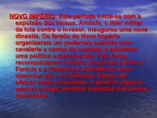 NOVO IMPÉRIONOVO IMPÉRIO: Este período inicia-se com a: Este período inicia-se com a
expulsão dos hicsos. Amósis, o líder militarexpulsão dos hicsos. Amósis, o líder militar
da luta contra o invasor, inaugurou uma novada luta contra o invasor, inaugurou uma nova
dinastia. Os faraós do Novo Impériodinastia. Os faraós do Novo Império
organizaram um poderoso exército comorganizaram um poderoso exército com
cavalaria e carros de combate e adotaramcavalaria e carros de combate e adotaram
uma política expansionista. Pela força,uma política expansionista. Pela força,
reconquistaram a Núbia, ocuparam a Síria, areconquistaram a Núbia, ocuparam a Síria, a
Fenícia e a Palestina e estenderam seusFenícia e a Palestina e estenderam seus
domínios até o rio Eufrates. Depois dedomínios até o rio Eufrates. Depois de
efetuar estas conquistas, o governo egípcioefetuar estas conquistas, o governo egípcio
passou a exigir pesados impostos dos povospassou a exigir pesados impostos dos povos
dominados.dominados.
 