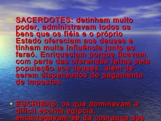 • SACERDOTES: detinham muitoSACERDOTES: detinham muito
poder, administravam todos ospoder, administravam todos os
bens que os fiéis e o própriobens que os fiéis e o próprio
Estado ofereciam aos deuses eEstado ofereciam aos deuses e
tinham muita influência junto aotinham muita influência junto ao
faraó. Enriqueciam porque ficavamfaraó. Enriqueciam porque ficavam
com parte das oferendas feitas pelacom parte das oferendas feitas pela
população aos deuses, além depopulação aos deuses, além de
serem dispensados do pagamentoserem dispensados do pagamento
de impostos.de impostos.
• ESCRIBAS: os que dominavam aESCRIBAS: os que dominavam a
difícil escrita egípcia,difícil escrita egípcia,
encarregavam-se da cobrança dosencarregavam-se da cobrança dos
 