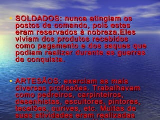 • SOLDADOS: nunca atingiam osSOLDADOS: nunca atingiam os
postos de comando, pois estespostos de comando, pois estes
eram reservados à nobreza.Eleseram reservados à nobreza.Eles
viviam dos produtos recebidosviviam dos produtos recebidos
como pagamento e dos saques quecomo pagamento e dos saques que
podiam realizar durante as guerraspodiam realizar durante as guerras
de conquista.de conquista.
• ARTESÃOS: exerciam as maisARTESÃOS: exerciam as mais
diversas profissões. Trabalhavamdiversas profissões. Trabalhavam
como pedreiros, carpinteiros,como pedreiros, carpinteiros,
desenhistas, escultores, pintores,desenhistas, escultores, pintores,
tecelões, ourives, etc. Muitas detecelões, ourives, etc. Muitas de
suas atividades eram realizadassuas atividades eram realizadas
 