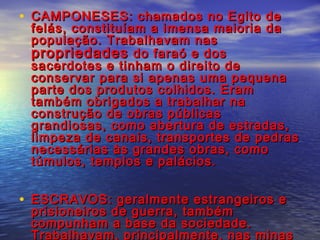 • CAMPONESES: chamados no Egito deCAMPONESES: chamados no Egito de
felás, constituíam a imensa maioria dafelás, constituíam a imensa maioria da
população. Trabalhavam naspopulação. Trabalhavam nas
propriedadespropriedades do faraó e dosdo faraó e dos
sacerdotes e tinham o direito desacerdotes e tinham o direito de
conservar para si apenas uma pequenaconservar para si apenas uma pequena
parte dos produtos colhidos. Eramparte dos produtos colhidos. Eram
também obrigados a trabalhar natambém obrigados a trabalhar na
construção de obras públicasconstrução de obras públicas
grandiosas, como abertura de estradas,grandiosas, como abertura de estradas,
limpeza de canais, transportes de pedraslimpeza de canais, transportes de pedras
necessárias às grandes obras, comonecessárias às grandes obras, como
túmulos, templos e palácios.túmulos, templos e palácios.
• ESCRAVOS: geralmente estrangeiros eESCRAVOS: geralmente estrangeiros e
prisioneiros de guerra, tambémprisioneiros de guerra, também
compunham a base da sociedade.compunham a base da sociedade.
Trabalhavam, principalmente, nas minasTrabalhavam, principalmente, nas minas
 