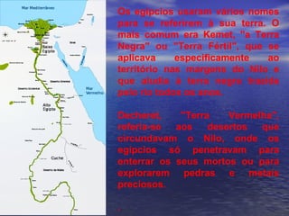 Os egípcios usaram vários nomes
para se referirem à sua terra. O
mais comum era Kemet, "a Terra
Negra" ou "Terra Fértil", que se
aplicava especificamente ao
território nas margens do Nilo e
que aludia à terra negra trazida
pelo rio todos os anos.
Decheret, "Terra Vermelha",
referia-se aos desertos que
circundavam o Nilo, onde os
egípcios só penetravam para
enterrar os seus mortos ou para
explorarem pedras e metais
preciosos.
.
 
