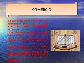 COMÉRCIOCOMÉRCIOCOMÉRCIOCOMÉRCIO
militares contra núbios e líbios. Com suas
campanhas militares e comerciais o Egito
além de criar acampamentos
estratégicos também adquiriu ouro,
cobre, turquesa, madeira de cedro,
mirra, malaquita e electrum. Sob Sahuré,
com o crescente comércio, foi criada a
primeira frota marítima egípcia. O
Império Antigo é caracterizado por um
crescente comércio com o Líbano,
Palestina, Mesopotâmia e Punt, assim
como por expedições comerciais para
exploração mineral nas minas do Sinai e
Mar Vermelho (Deserto Oriental) e por
campanhas
 