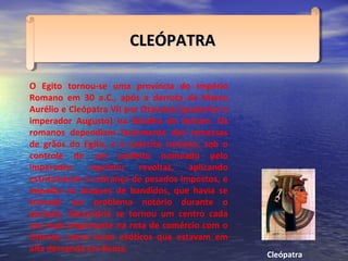 O Egito tornou-se uma província do Império
Romano em 30 a.C., após a derrota de Marco
Aurélio e Cleópatra VII por Otaviano (posterior o
imperador Augusto) na Batalha de Actium. Os
romanos dependiam fortemente das remessas
de grãos do Egito, e o exército romano, sob o
controle de um prefeito nomeado pelo
imperador, reprimiu revoltas, aplicando
estritamente a cobrança de pesados impostos, e
impediu os ataques de bandidos, que havia se
tornado um problema notório durante o
período. Alexandria se tornou um centro cada
vez mais importante na rota de comércio com o
Oriente, como luxos exóticos que estavam em
alta demanda em Roma.
CLEÓPATRACLEÓPATRACLEÓPATRACLEÓPATRA
Cleópatra
 