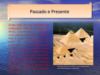 Antigo Egito foi uma civilização da
antiguidade oriental do Norte da
África, concentrada ao longo ao
curso inferior do rio Nilo, no que é
hoje é o país moderno Egito. Era
parte de um complexo de
civilizações, as Civilizações do Vale
do Nilo, dos quais as regiões ao sul
do Egito (hoje no Sudão, Eritreia,
Etiópia e Somália) são uma parte.
Tinha como fronteira a norte o Mar
Mediterrâneo, a oeste o deserto
da Líbia, a leste o deserto da
Arábia e a sul a primeira catarata
do rio Nilo.
Passado e PresentePassado e PresentePassado e PresentePassado e Presente
Pirâmides de Guiza (ou Gizé), um dos monumentos
mais emblemáticos do Antigo Egito
 