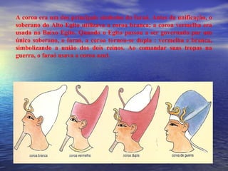 A coroa era um dos principais símbolos do faraó. Antes da unificação, o
soberano do Alto Egito utilizava a coroa branca; a coroa vermelha era
usada no Baixo Egito. Quando o Egito passou a ser governado por um
único soberano, o faraó, a coroa tornou-se dupla : vermelha e branca,
simbolizando a união dos dois reinos. Ao comandar suas tropas na
guerra, o faraó usava a coroa azul.
 