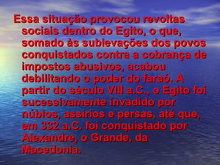 Essa situação provocou revoltasEssa situação provocou revoltas
sociais dentro do Egito, o que,sociais dentro do Egito, o que,
somado às sublevações dos povossomado às sublevações dos povos
conquistados contra a cobrança deconquistados contra a cobrança de
impostos abusivos, acabouimpostos abusivos, acabou
debilitando o poder do faraó. Adebilitando o poder do faraó. A
partir do século VIII a.C., o Egito foipartir do século VIII a.C., o Egito foi
sucessivamente invadido porsucessivamente invadido por
núbios, assírios e persas, até que,núbios, assírios e persas, até que,
em 332 a.C. foi conquistado porem 332 a.C. foi conquistado por
Alexandre, o Grande, daAlexandre, o Grande, da
Macedonia.Macedonia.
 