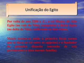 Por volta do ano 3200 a .C., o rei Menés, do Alto
Egito (no vale do Nilo), conquistou o Baixo Egito
(no delta do Nilo), unificando os dois reinos.
Menés tornou-se então o primeiro faraó (nome
que se dava ao rei entre os egípcios) e o fundador
da primeira dinastia (sucessão de reis
pertencentes a uma mesma família).
Unificação do EgitoUnificação do EgitoUnificação do EgitoUnificação do Egito
 