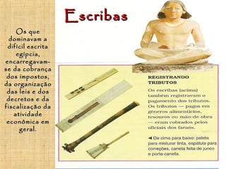 EscribasEscribas
OsOs queque
dominavam adominavam a
difícil escritadifícil escrita
egípcia,egípcia,
encarregavam-encarregavam-
se da cobrançase da cobrança
dos impostos,dos impostos,
da organizaçãoda organização
das leis e dosdas leis e dos
decretos e dadecretos e da
fiscalização dafiscalização da
atividadeatividade
econômica emeconômica em
geral.geral.
 