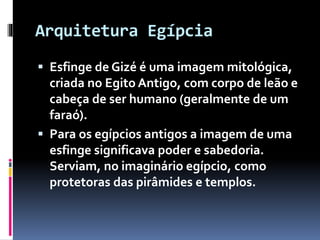 Arquitetura Egípcia
 Esfinge de Gizé é uma imagem mitológica,
criada no Egito Antigo, com corpo de leão e
cabeça de ser humano (geralmente de um
faraó).
 Para os egípcios antigos a imagem de uma
esfinge significava poder e sabedoria.
Serviam, no imaginário egípcio, como
protetoras das pirâmides e templos.
 