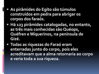  As pirâmides do Egito são túmulos
construídos em pedra para abrigar os
corpos dos faraós.
 Há 123 pirâmides catalogadas, no entanto,
as três mais conhecidas são Quéops,
Quéfren e Miquerinos, na península de
Gizé.
 Todas as riquezas do Faraó eram
enterradas junto do corpo, pois eles
acreditavam que a alma retornaria ao corpo
e veria toda a sua riqueza.
 