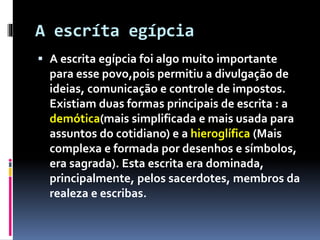 A escríta egípcia
 A escrita egípcia foi algo muito importante
para esse povo,pois permitiu a divulgação de
ideias, comunicação e controle de impostos.
Existiam duas formas principais de escrita : a
demótica(mais simplificada e mais usada para
assuntos do cotidiano) e a hieroglífica (Mais
complexa e formada por desenhos e símbolos,
era sagrada). Esta escrita era dominada,
principalmente, pelos sacerdotes, membros da
realeza e escribas.
 