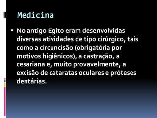 Medicina
 No antigo Egito eram desenvolvidas
diversas atividades de tipo cirúrgico, tais
como a circuncisão (obrigatória por
motivos higiênicos), a castração, a
cesariana e, muito provavelmente, a
excisão de cataratas oculares e próteses
dentárias.
 