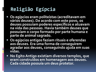 Religião Egípcia
 Os egípcios eram politeístas (acreditavam em
vários deuses). De acordo com este povo, os
deuses possuíam poderes específicos e atuavam
na vida das pessoas. Havia também deuses que
possuíam o corpo formado por parte humana e
parte de animal sagrado.
 Os egípcios antigos faziam rituais e oferendas
aos deuses. Era uma forma de conseguirem
agradar aos deuses, conseguindo ajuda em suas
vidas.
 No Egito Antigo existiam diversos templos, que
eram construídos em homenagem aos deuses.
Cada cidade possuía um deus protetor.
 