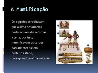 A Mumificação
Os egípcios acreditavam
que a alma dos mortos
poderiam um dia retornar
a terra, por isso,
mumificavam os corpos
para manter ele em
perfeito estado,
para quando a alma voltasse.
 
