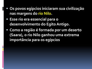  Os povos egípcios iniciaram sua civilização
nas margens do rio Nilo.
 Esse rio era essencial para o
desenvolvimento do Egito Antigo.
 Como a região é formada por um deserto
(Saara), o rio Nilo ganhou uma extrema
importância para os egípcios
 