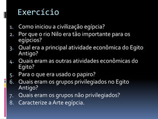 Exercício
1. Como iniciou a civilização egípcia?
2. Por que o rio Nilo era tão importante para os
egípcios?
3. Qual era a principal atividade econômica do Egito
Antigo?
4. Quais eram as outras atividades econômicas do
Egito?
5. Para o que era usado o papiro?
6. Quais eram os grupos privilegiados no Egito
Antigo?
7. Quais eram os grupos não privilegiados?
8. Caracterize a Arte egípcia.
 