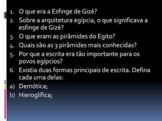 1. O que era a Esfinge de Gizé?
2. Sobre a arquitetura egípcia, o que significava a
esfinge de Gizé?
3. O que eram as pirâmides do Egito?
4. Quais são as 3 pirâmides mais conhecidas?
5. Por que a escrita era tão importante para os
povos egípcios?
6. Existia duas formas principais de escrita. Defina
cada uma delas:
a) Demótica;
b) Hieroglífica;
 