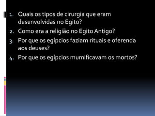 1. Quais os tipos de cirurgia que eram
desenvolvidas no Egito?
2. Como era a religião no EgitoAntigo?
3. Por que os egípcios faziam rituais e oferenda
aos deuses?
4. Por que os egípcios mumificavam os mortos?
 