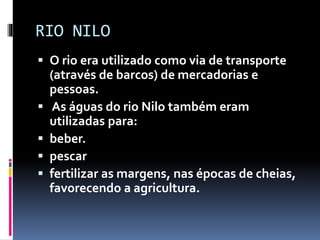 RIO NILO
 O rio era utilizado como via de transporte
(através de barcos) de mercadorias e
pessoas.
 As águas do rio Nilo também eram
utilizadas para:
 beber.
 pescar
 fertilizar as margens, nas épocas de cheias,
favorecendo a agricultura.
 
