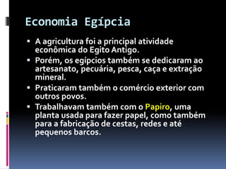 Economia Egípcia
 A agricultura foi a principal atividade
econômica do Egito Antigo.
 Porém, os egípcios também se dedicaram ao
artesanato, pecuária, pesca, caça e extração
mineral.
 Praticaram também o comércio exterior com
outros povos.
 Trabalhavam também com o Papiro, uma
planta usada para fazer papel, como também
para a fabricação de cestas, redes e até
pequenos barcos.
 